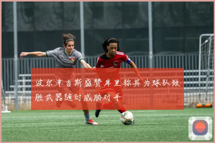 波尔津吉斯盛赞库里称其为球队致胜武器随时威胁对手